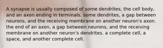 A synapse is usually composed of some dendrites, the cell body, and an axon ending in terminals. some dendrites, a gap between neurons, and the receiving membrane on another neuron's axon. the end of an axon, a gap between neurons, and the receiving membrane on another neuron's dendrites. a complete cell, a space, and another complete cell.