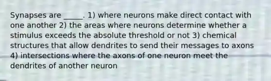 Synapses are _____. 1) where neurons make direct contact with one another 2) the areas where neurons determine whether a stimulus exceeds the absolute threshold or not 3) chemical structures that allow dendrites to send their messages to axons 4) intersections where the axons of one neuron meet the dendrites of another neuron