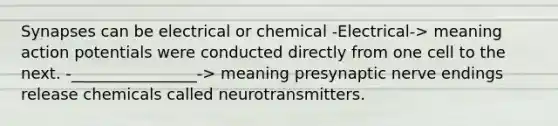 Synapses can be electrical or chemical -Electrical-> meaning action potentials were conducted directly from one cell to the next. -________________-> meaning presynaptic nerve endings release chemicals called neurotransmitters.