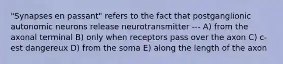 "Synapses en passant" refers to the fact that postganglionic autonomic neurons release neurotransmitter --- A) from the axonal terminal B) only when receptors pass over the axon C) c-est dangereux D) from the soma E) along the length of the axon