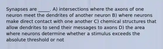 Synapses are _____. A) intersections where the axons of one neuron meet the dendrites of another neuron B) where neurons make direct contact with one another C) chemical structures that allow dendrites to send their messages to axons D) the area where neurons determine whether a stimulus exceeds the absolute threshold or not