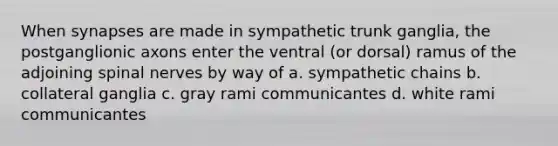 When synapses are made in sympathetic trunk ganglia, the postganglionic axons enter the ventral (or dorsal) ramus of the adjoining spinal nerves by way of a. sympathetic chains b. collateral ganglia c. gray rami communicantes d. white rami communicantes