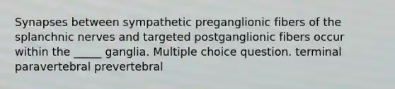 Synapses between sympathetic preganglionic fibers of the splanchnic nerves and targeted postganglionic fibers occur within the _____ ganglia. Multiple choice question. terminal paravertebral prevertebral