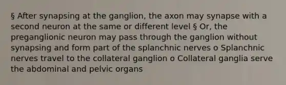 § After synapsing at the ganglion, the axon may synapse with a second neuron at the same or different level § Or, the preganglionic neuron may pass through the ganglion without synapsing and form part of the splanchnic nerves o Splanchnic nerves travel to the collateral ganglion o Collateral ganglia serve the abdominal and pelvic organs