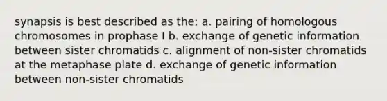 synapsis is best described as the: a. pairing of homologous chromosomes in prophase I b. exchange of genetic information between sister chromatids c. alignment of non-sister chromatids at the metaphase plate d. exchange of genetic information between non-sister chromatids