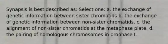 Synapsis is best described as: Select one: a. the exchange of genetic information between sister chromatids b. the exchange of genetic information between non-sister chromatids. c. the alignment of non-sister chromatids at the metaphase plate. d. the pairing of homologous chromosomes in prophase I.