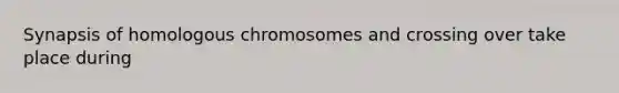 Synapsis of homologous chromosomes and crossing over take place during