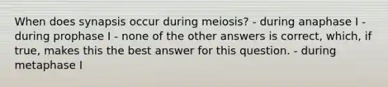 When does synapsis occur during meiosis? - during anaphase I - during prophase I - none of the other answers is correct, which, if true, makes this the best answer for this question. - during metaphase I