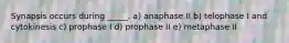 Synapsis occurs during _____. a) anaphase II b) telophase I and cytokinesis c) prophase I d) prophase II e) metaphase II