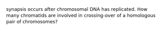 synapsis occurs after chromosomal DNA has replicated. How many chromatids are involved in crossing-over of a homologous pair of chromosomes?