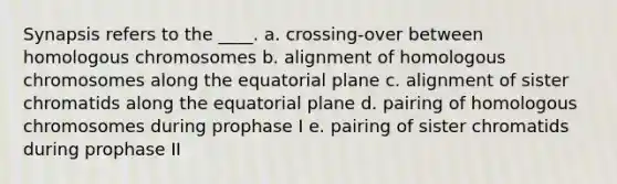 Synapsis refers to the ____. a. crossing-over between homologous chromosomes b. alignment of homologous chromosomes along the equatorial plane c. alignment of sister chromatids along the equatorial plane d. pairing of homologous chromosomes during prophase I e. pairing of sister chromatids during prophase II