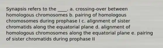 Synapsis refers to the ____. a. crossing-over between homologous chromosomes b. pairing of homologous chromosomes during prophase I c. alignment of sister chromatids along the equatorial plane d. alignment of homologous chromosomes along the equatorial plane e. pairing of sister chromatids during prophase II