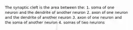 The synaptic cleft is the area between the: 1. soma of one neuron and the dendrite of another neuron 2. axon of one neuron and the dendrite of another neuron 3. axon of one neuron and the soma of another neuron 4. somas of two neurons