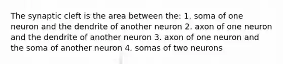 The synaptic cleft is the area between the: 1. soma of one neuron and the dendrite of another neuron 2. axon of one neuron and the dendrite of another neuron 3. axon of one neuron and the soma of another neuron 4. somas of two neurons