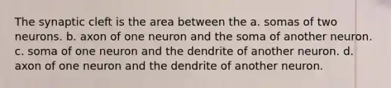 The synaptic cleft is the area between the a. somas of two neurons. b. axon of one neuron and the soma of another neuron. c. soma of one neuron and the dendrite of another neuron. d. axon of one neuron and the dendrite of another neuron.