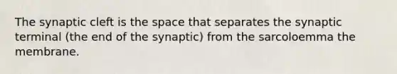 The synaptic cleft is the space that separates the synaptic terminal (the end of the synaptic) from the sarcoloemma the membrane.