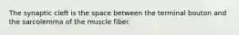 The synaptic cleft is the space between the terminal bouton and the sarcolemma of the muscle fiber.