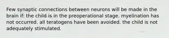 Few synaptic connections between neurons will be made in the brain if: the child is in the preoperational stage. myelination has not occurred. all teratogens have been avoided. the child is not adequately stimulated.