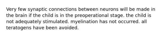 Very few synaptic connections between neurons will be made in the brain if the child is in the preoperational stage. the child is not adequately stimulated. myelination has not occurred. all teratogens have been avoided.