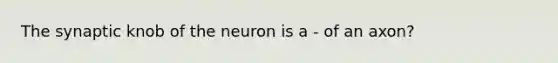 The synaptic knob of the neuron is a - of an axon?