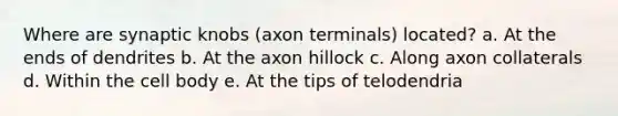 Where are synaptic knobs (axon terminals) located? a. At the ends of dendrites b. At the axon hillock c. Along axon collaterals d. Within the cell body e. At the tips of telodendria