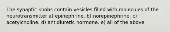 The synaptic knobs contain vesicles filled with molecules of the neurotransmitter a) epinephrine. b) norepinephrine. c) acetylcholine. d) antidiuretic hormone. e) all of the above