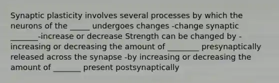 Synaptic plasticity involves several processes by which the neurons of the _____ undergoes changes -change synaptic _______-increase or decrease Strength can be changed by -increasing or decreasing the amount of ________ presynaptically released across the synapse -by increasing or decreasing the amount of _______ present postsynaptically