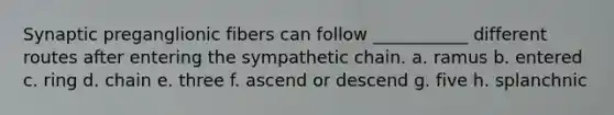 Synaptic preganglionic fibers can follow ___________ different routes after entering the sympathetic chain. a. ramus b. entered c. ring d. chain e. three f. ascend or descend g. five h. splanchnic