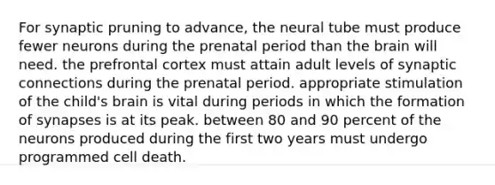 For synaptic pruning to advance, the neural tube must produce fewer neurons during the prenatal period than <a href='https://www.questionai.com/knowledge/kLMtJeqKp6-the-brain' class='anchor-knowledge'>the brain</a> will need. the prefrontal cortex must attain adult levels of synaptic connections during the prenatal period. appropriate stimulation of the child's brain is vital during periods in which the formation of synapses is at its peak. between 80 and 90 percent of the neurons produced during the first two years must undergo programmed cell death.