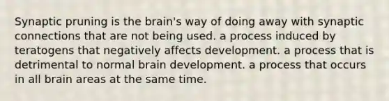 Synaptic pruning is <a href='https://www.questionai.com/knowledge/kLMtJeqKp6-the-brain' class='anchor-knowledge'>the brain</a>'s way of doing away with synaptic connections that are not being used. a process induced by teratogens that negatively affects development. a process that is detrimental to normal brain development. a process that occurs in all brain areas at the same time.