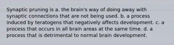 Synaptic pruning is a. the brain's way of doing away with synaptic connections that are not being used. b. a process induced by teratogens that negatively affects development. c. a process that occurs in all brain areas at the same time. d. a process that is detrimental to normal brain development.