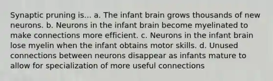 Synaptic pruning is... a. The infant brain grows thousands of new neurons. b. Neurons in the infant brain become myelinated to make connections more efficient. c. Neurons in the infant brain lose myelin when the infant obtains motor skills. d. Unused connections between neurons disappear as infants mature to allow for specialization of more useful connections