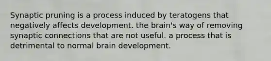 Synaptic pruning is a process induced by teratogens that negatively affects development. <a href='https://www.questionai.com/knowledge/kLMtJeqKp6-the-brain' class='anchor-knowledge'>the brain</a>'s way of removing synaptic connections that are not useful. a process that is detrimental to normal brain development.