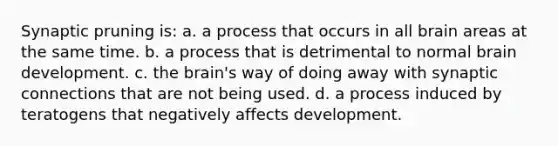 Synaptic pruning is: a. a process that occurs in all brain areas at the same time. b. a process that is detrimental to normal brain development. c. the brain's way of doing away with synaptic connections that are not being used. d. a process induced by teratogens that negatively affects development.