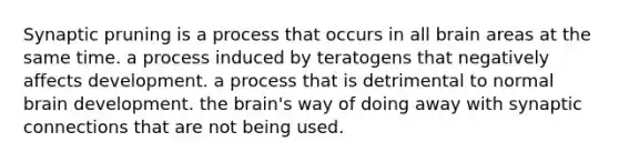 Synaptic pruning is a process that occurs in all brain areas at the same time. a process induced by teratogens that negatively affects development. a process that is detrimental to normal brain development. <a href='https://www.questionai.com/knowledge/kLMtJeqKp6-the-brain' class='anchor-knowledge'>the brain</a>'s way of doing away with synaptic connections that are not being used.