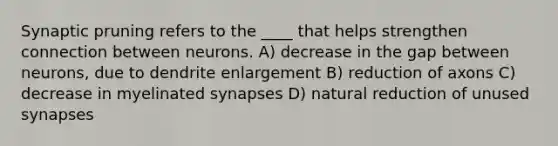 Synaptic pruning refers to the ____ that helps strengthen connection between neurons. A) decrease in the gap between neurons, due to dendrite enlargement B) reduction of axons C) decrease in myelinated synapses D) natural reduction of unused synapses