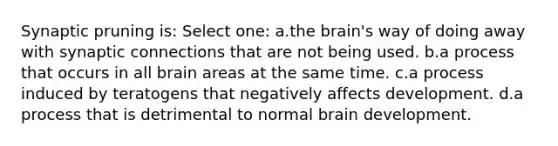 Synaptic pruning is: Select one: a.the brain's way of doing away with synaptic connections that are not being used. b.a process that occurs in all brain areas at the same time. c.a process induced by teratogens that negatively affects development. d.a process that is detrimental to normal brain development.