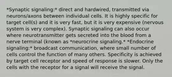 *Synaptic signaling:* direct and hardwired, transmitted via neurons/axons between individual cells. It is highly specific for target cell(s) and it is very fast, but it is very expensive (nervous system is very complex). Synaptic signaling can also occur where neurotransmitter gets secreted into the blood from a nerve terminal (known as *neurocrine signaling.* *Endocrine signaling:* broadcast communication, where small number of cells control the function of many others. Specificity is achieved by target cell receptor and speed of response is slower. Only the cells with the receptor for a signal will receive the signal.