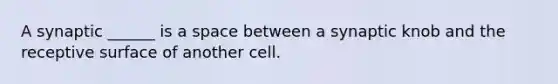 A synaptic ______ is a space between a synaptic knob and the receptive surface of another cell.