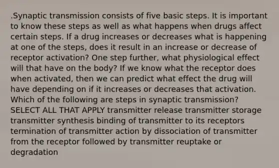 .Synaptic transmission consists of five basic steps. It is important to know these steps as well as what happens when drugs affect certain steps. If a drug increases or decreases what is happening at one of the steps, does it result in an increase or decrease of receptor activation? One step further, what physiological effect will that have on the body? If we know what the receptor does when activated, then we can predict what effect the drug will have depending on if it increases or decreases that activation. Which of the following are steps in synaptic transmission? SELECT ALL THAT APPLY transmitter release transmitter storage transmitter synthesis binding of transmitter to its receptors termination of transmitter action by dissociation of transmitter from the receptor followed by transmitter reuptake or degradation