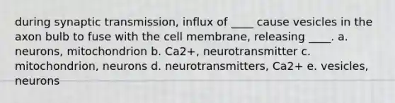 during synaptic transmission, influx of ____ cause vesicles in the axon bulb to fuse with the cell membrane, releasing ____. a. neurons, mitochondrion b. Ca2+, neurotransmitter c. mitochondrion, neurons d. neurotransmitters, Ca2+ e. vesicles, neurons