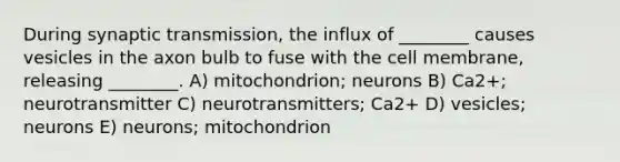 During synaptic transmission, the influx of ________ causes vesicles in the axon bulb to fuse with the cell membrane, releasing ________. A) mitochondrion; neurons B) Ca2+; neurotransmitter C) neurotransmitters; Ca2+ D) vesicles; neurons E) neurons; mitochondrion