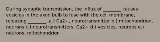 During synaptic transmission, the influx of ________ causes vesicles in the axon bulb to fuse with the cell membrane, releasing ________. a.) Ca2+, neurotransmitter b.) mitochondrion, neurons c.) neurotransmitters, Ca2+ d.) vesicles, neurons e.) neurons, mitochondrion