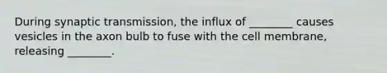 During synaptic transmission, the influx of ________ causes vesicles in the axon bulb to fuse with the cell membrane, releasing ________.