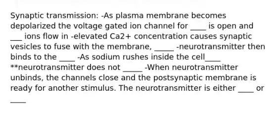 Synaptic transmission: -As plasma membrane becomes depolarized the voltage gated ion channel for ____ is open and ___ ions flow in -elevated Ca2+ concentration causes synaptic vesicles to fuse with the membrane, _____ -neurotransmitter then binds to the ____ -As sodium rushes inside the cell____ **neurotransmitter does not _____ -When neurotransmitter unbinds, the channels close and the postsynaptic membrane is ready for another stimulus. The neurotransmitter is either ____ or ____