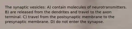 The synaptic vesicles: A) contain molecules of neurotransmitters. B) are released from the dendrites and travel to the axon terminal. C) travel from the postsynaptic membrane to the presynaptic membrane. D) do not enter the synapse.