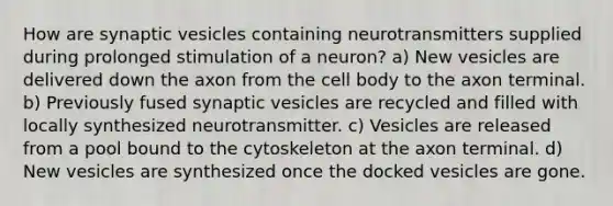 How are synaptic vesicles containing neurotransmitters supplied during prolonged stimulation of a neuron? a) New vesicles are delivered down the axon from the cell body to the axon terminal. b) Previously fused synaptic vesicles are recycled and filled with locally synthesized neurotransmitter. c) Vesicles are released from a pool bound to the cytoskeleton at the axon terminal. d) New vesicles are synthesized once the docked vesicles are gone.