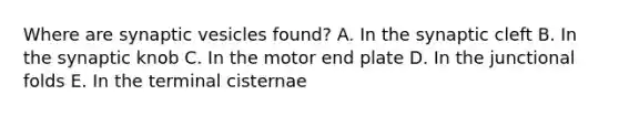 Where are synaptic vesicles found? A. In the synaptic cleft B. In the synaptic knob C. In the motor end plate D. In the junctional folds E. In the terminal cisternae