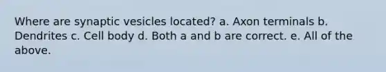 Where are synaptic vesicles located? a. Axon terminals b. Dendrites c. Cell body d. Both a and b are correct. e. All of the above.