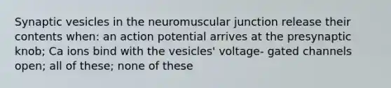 Synaptic vesicles in the neuromuscular junction release their contents when: an action potential arrives at the presynaptic knob; Ca ions bind with the vesicles' voltage- gated channels open; all of these; none of these